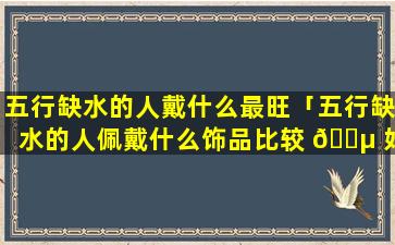 五行缺水的人戴什么最旺「五行缺水的人佩戴什么饰品比较 🐵 好 🐵 」